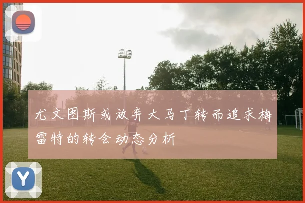 尤文图斯或放弃大马丁转而追求梅雷特的转会动态分析