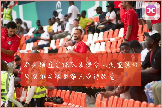 邓利维直言球队表现令人失望场均失误排名联盟第三亟待改善
