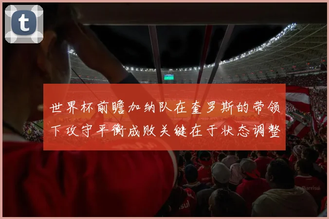 世界杯前瞻加纳队在奎罗斯的带领下攻守平衡成败关键在于状态调整