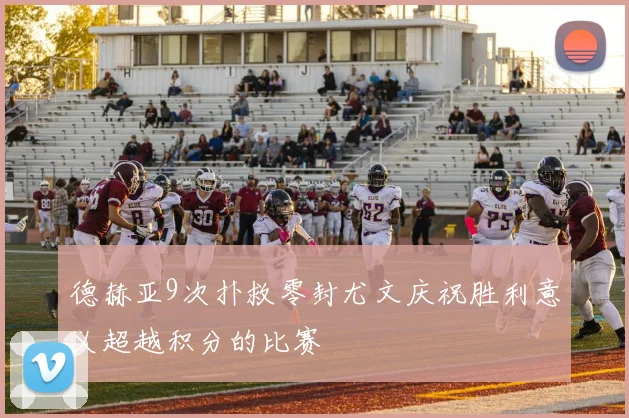 德赫亚9次扑救零封尤文庆祝胜利意义超越积分的比赛