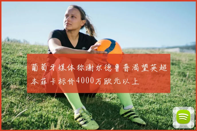葡萄牙媒体称谢尔德鲁普渴望英超本菲卡标价4000万欧元以上