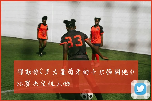 穆勒称C罗为葡萄牙的卡尔强调他非比赛决定性人物