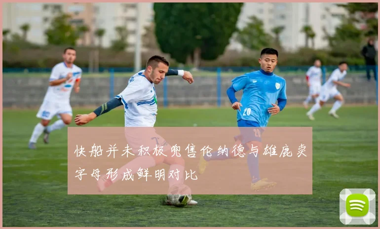 快船并未积极兜售伦纳德与雄鹿卖字母形成鲜明对比
