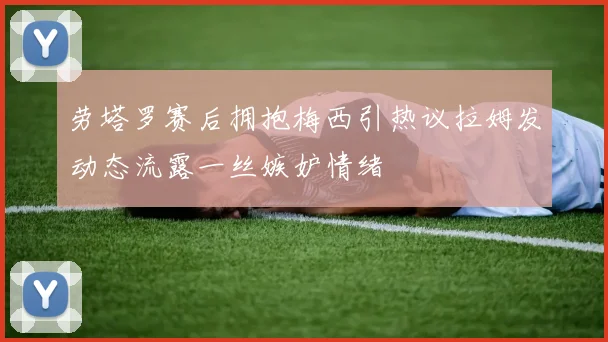 劳塔罗赛后拥抱梅西引热议拉姆发动态流露一丝嫉妒情绪
