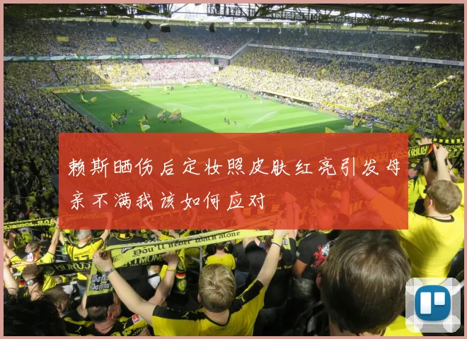赖斯晒伤后定妆照皮肤红亮引发母亲不满我该如何应对