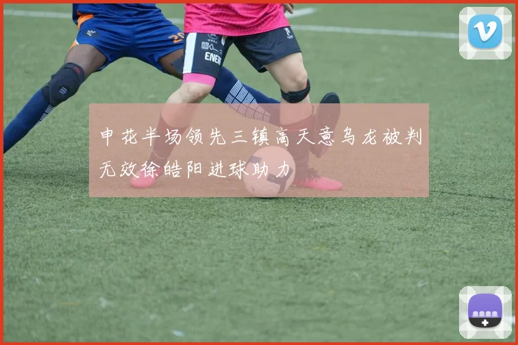 申花半场领先三镇高天意乌龙被判无效徐皓阳进球助力