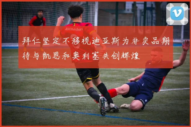 拜仁坚定不移视迪亚斯为非卖品期待与凯恩和奥利塞共创辉煌