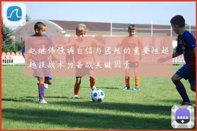 赵继伟强调自信与团结的重要性超越技战术为备战关键因素