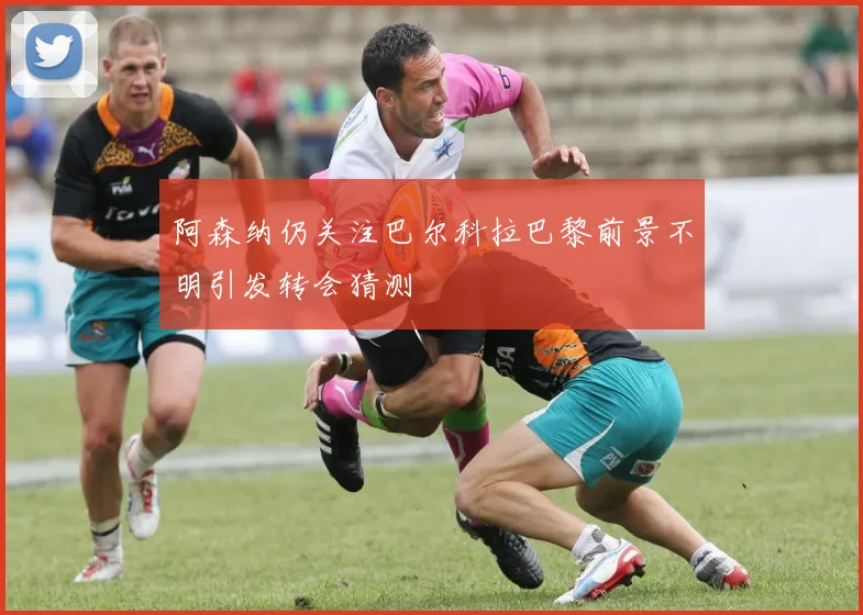 阿森纳仍关注巴尔科拉巴黎前景不明引发转会猜测