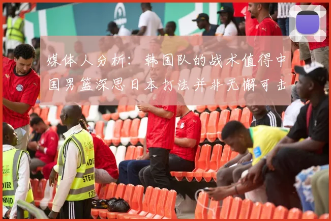 媒体人分析：韩国队的战术值得中国男篮深思日本打法并非无懈可击
