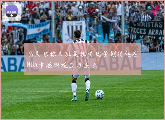 戈贝尔称文班是独特优势期待他在NBA中逐渐适应与成长