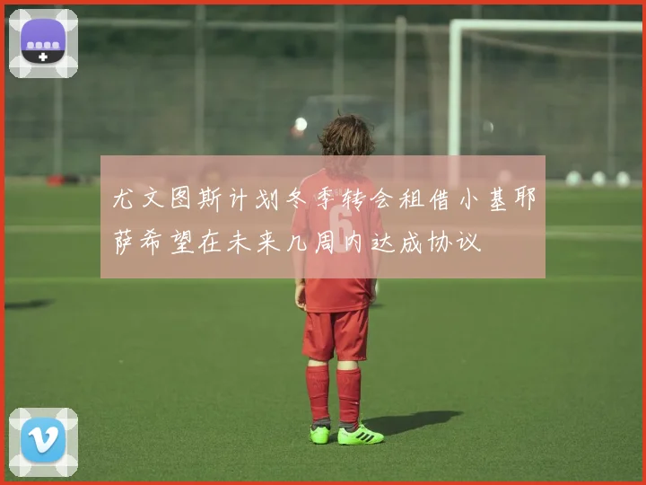 尤文图斯计划冬季转会租借小基耶萨希望在未来几周内达成协议
