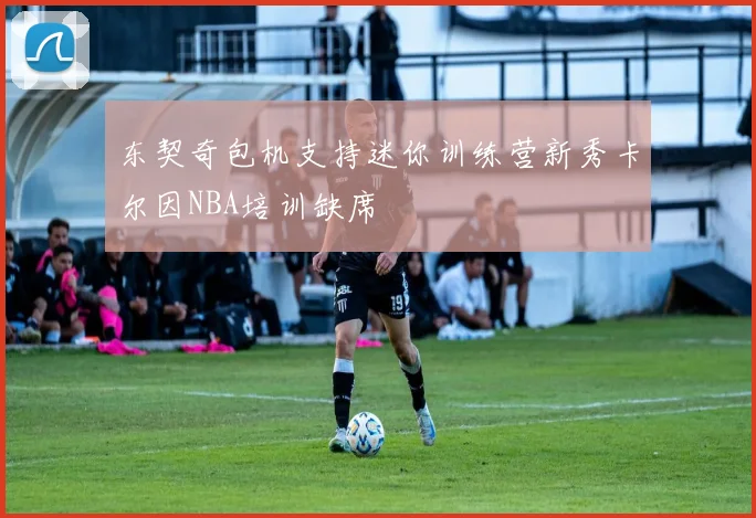 东契奇包机支持迷你训练营新秀卡尔因NBA培训缺席