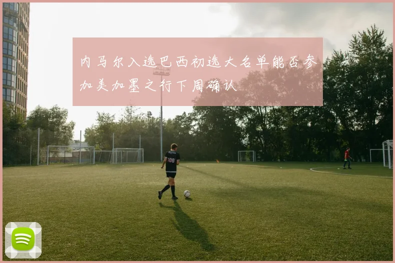 内马尔入选巴西初选大名单能否参加美加墨之行下周确认