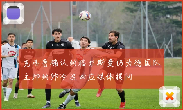 克洛普确认纳格尔斯曼仍为德国队主帅纳帅冷淡回应媒体提问