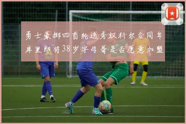 勇士豪掷四首轮选秀权科尔合同年库里即将38岁字母哥是否愿意加盟勇士