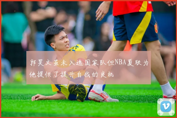 郭昊文虽未入选国家队但NBA夏联为他提供了提升自我的良机