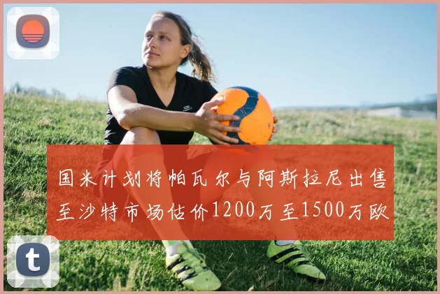 国米计划将帕瓦尔与阿斯拉尼出售至沙特市场估价1200万至1500万欧元