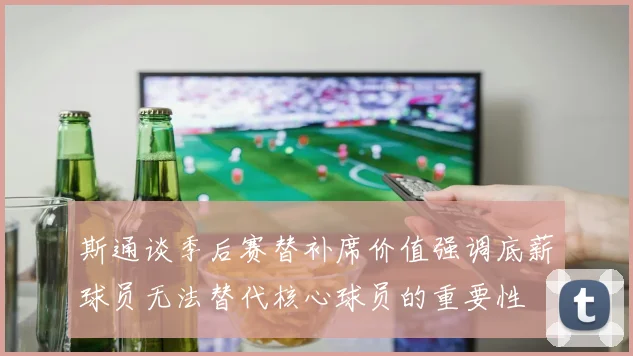斯通谈季后赛替补席价值强调底薪球员无法替代核心球员的重要性