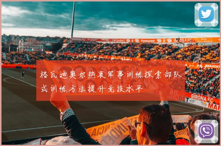 格瓦迪奥尔热衷军事训练探索部队式训练方法提升竞技水平