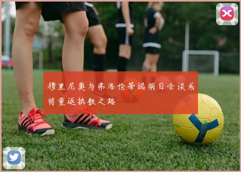 穆里尼奥与弗洛伦蒂诺明日会谈或将重返执教之路