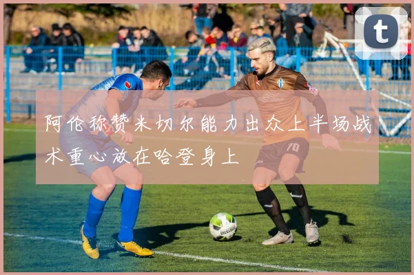 阿伦称赞米切尔能力出众上半场战术重心放在哈登身上