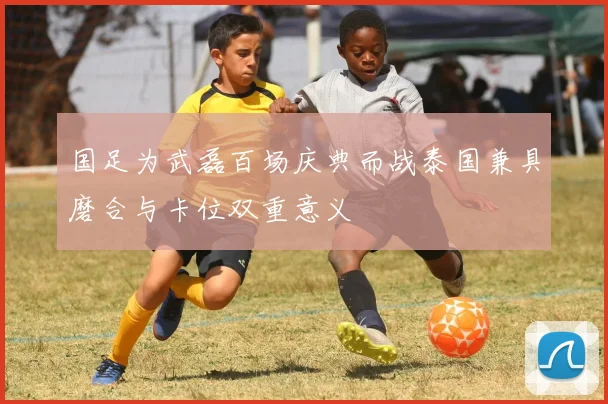 国足为武磊百场庆典而战泰国兼具磨合与卡位双重意义