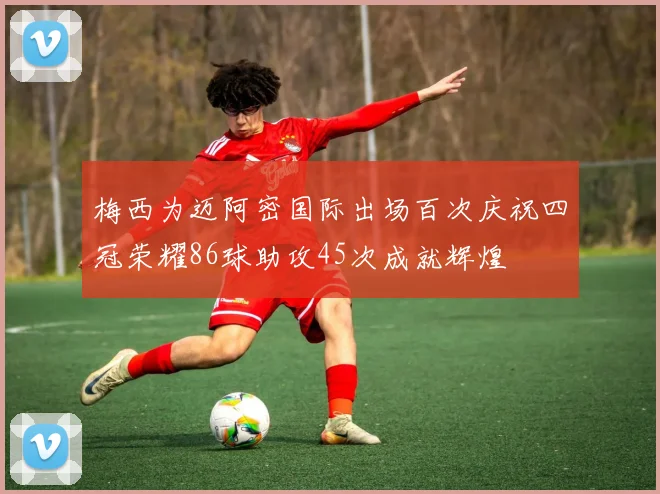 梅西为迈阿密国际出场百次庆祝四冠荣耀86球助攻45次成就辉煌