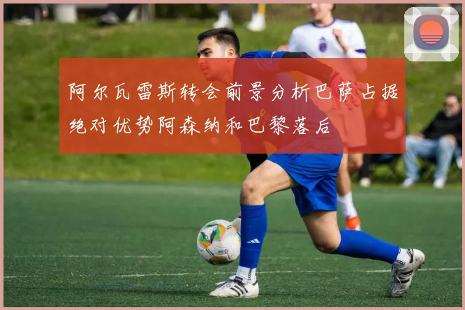 阿尔瓦雷斯转会前景分析巴萨占据绝对优势阿森纳和巴黎落后