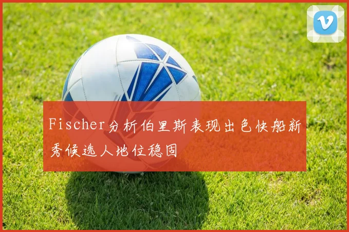 Fischer分析伯里斯表现出色快船新秀候选人地位稳固