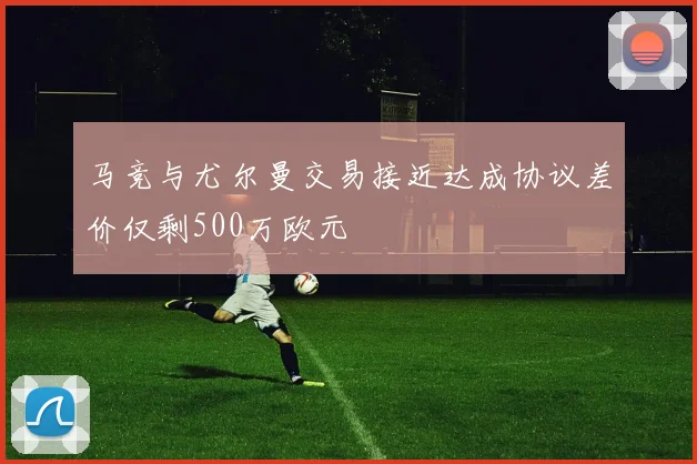 马竞与尤尔曼交易接近达成协议差价仅剩500万欧元